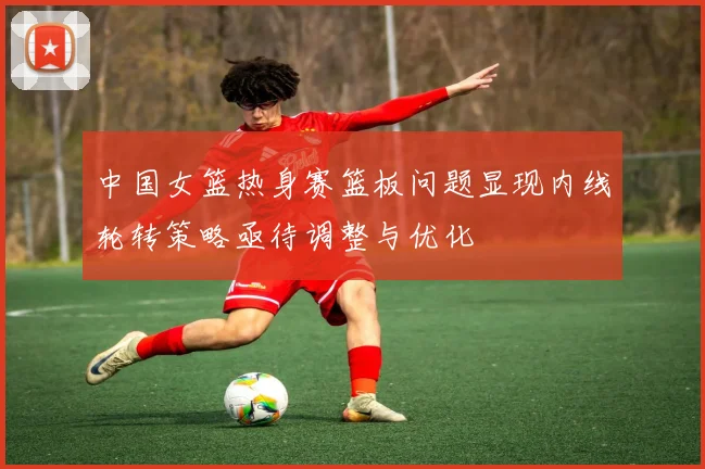 中国女篮热身赛篮板问题显现内线轮转策略亟待调整与优化