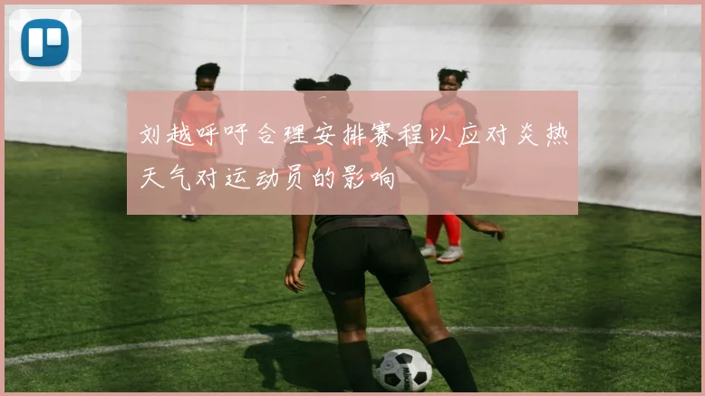 刘越呼吁合理安排赛程以应对炎热天气对运动员的影响