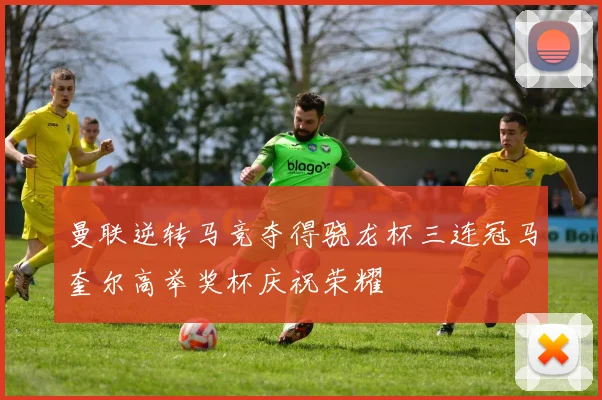 曼联逆转马竞夺得骁龙杯三连冠马奎尔高举奖杯庆祝荣耀