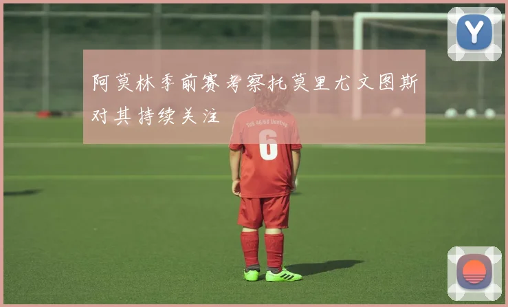 阿莫林季前赛考察托莫里尤文图斯对其持续关注