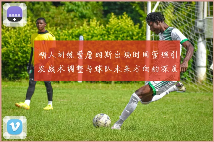 湖人训练营詹姆斯出场时间管理引发战术调整与球队未来方向的深度探讨